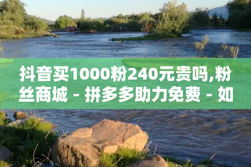 抖音买1000粉240元贵吗,粉丝商城 - 拼多多助力免费 - 如何帮好友在拼多多砍价步骤