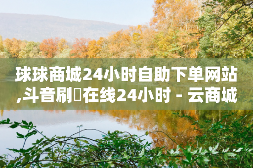 球球商城24小时自助下单网站,斗音刷讚在线24小时 - 云商城-在线下单 - 拼多多商家服务平台退店