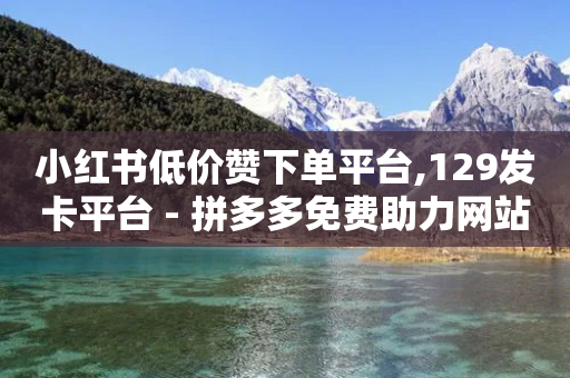 小红书低价赞下单平台,129发卡平台 - 拼多多免费助力网站 - 拼多多我的口令在哪-第1张图片-靖非智能科技传媒