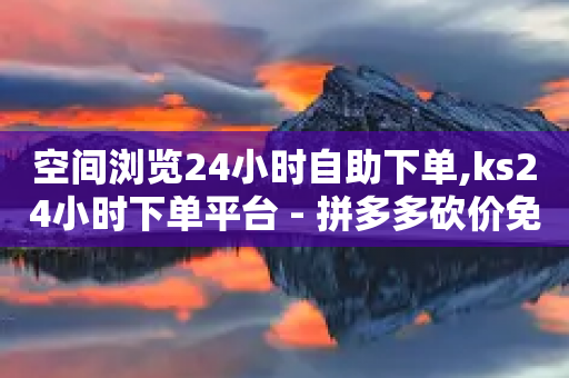 空间浏览24小时自助下单,ks24小时下单平台 - 拼多多砍价免费拿商品 - 哪个平台可以拼多多助力