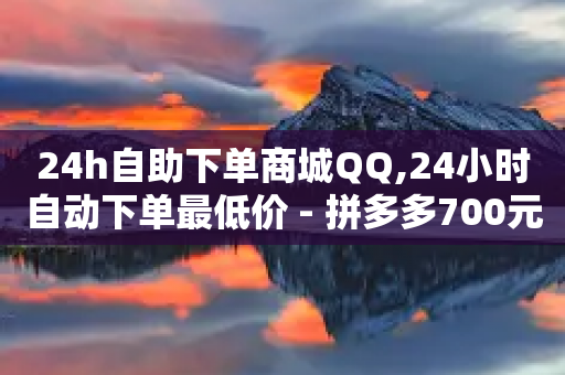 24h自助下单商城QQ,24小时自动下单最低价 - 拼多多700元助力需要多少人 - 拼多多如何关店铺步骤