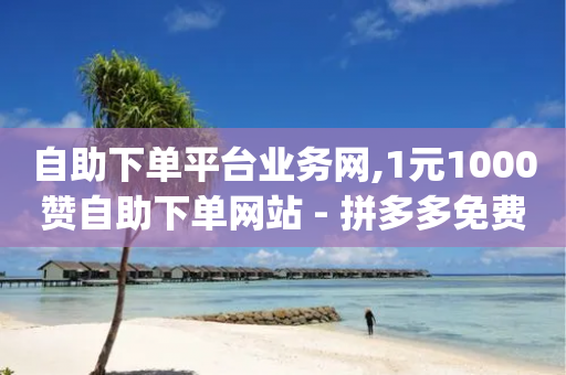 自助下单平台业务网,1元1000赞自助下单网站 - 拼多多免费领商品助力 - 砍价免费拿的app有哪些