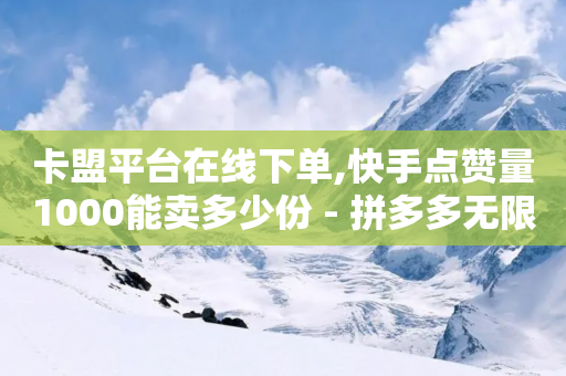 卡盟平台在线下单,快手点赞量1000能卖多少份 - 拼多多无限助力神器免费 - 如何在拼多多上开网店