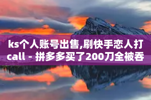 ks个人账号出售,刷快手恋人打call - 拼多多买了200刀全被吞了 - 拼多多700元助为啥老出锦鱼