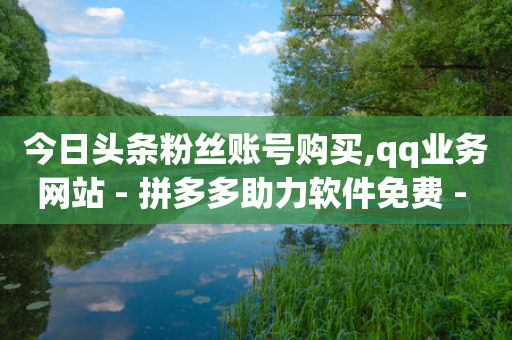 今日头条粉丝账号购买,qq业务网站 - 拼多多助力软件免费 - 自助下单网站