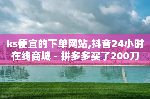 ks便宜的下单网站,抖音24小时在线商城 - 拼多多买了200刀全被吞了 - 拼多多领700元需要集齐那些