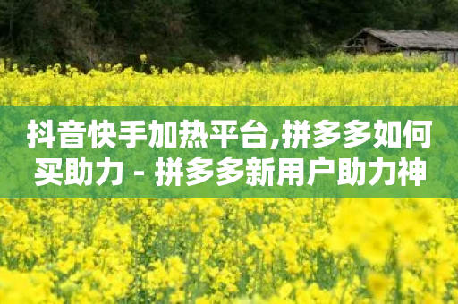 抖音快手加热平台,拼多多如何买助力 - 拼多多新用户助力神器 - 拼多多助力每天什么时候刷新