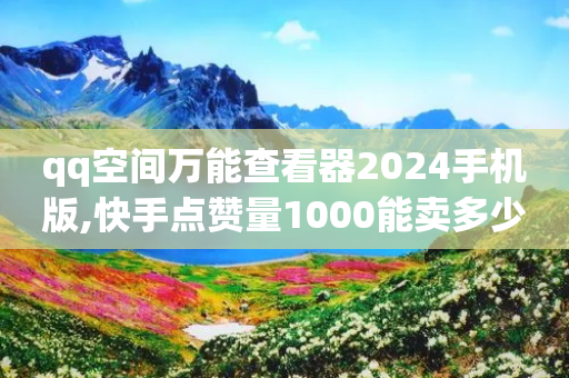 qq空间万能查看器2024手机版,快手点赞量1000能卖多少份 - 拼多多500人互助群 - 拼多多助力网站在线刷靠谱吗-第1张图片-靖非智能科技传媒