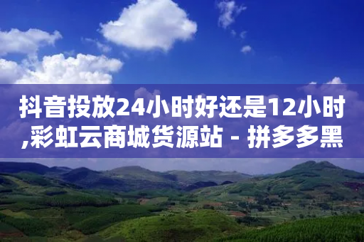 抖音投放24小时好还是12小时,彩虹云商城货源站 - 拼多多黑科技引流推广神器 - 拼多多转盘助力的套路解读