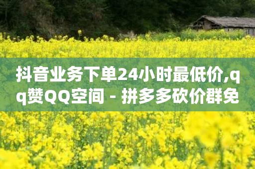 抖音业务下单24小时最低价,qq赞QQ空间 - 拼多多砍价群免费进 - 拼多多助力被坑钱是真的吗