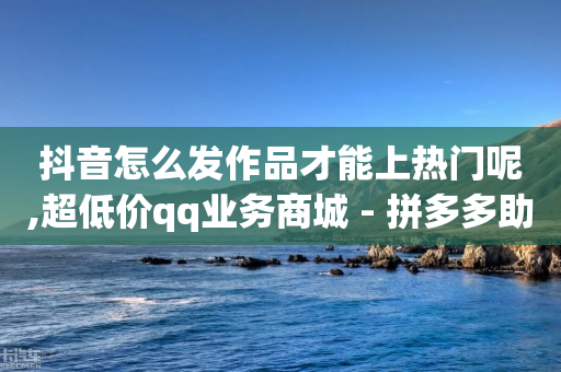 抖音怎么发作品才能上热门呢,超低价qq业务商城 - 拼多多助力神器 - 拼多多砍一刀自助查单网址