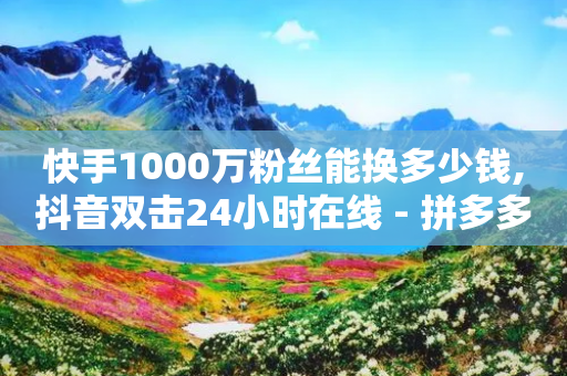 快手1000万粉丝能换多少钱,抖音双击24小时在线 - 拼多多助力24小时免费 - 拼多多大转盘700元50分