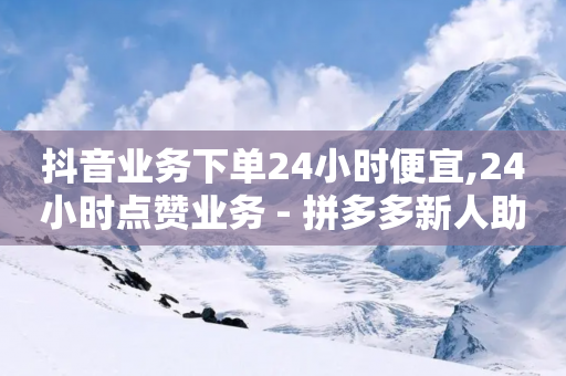 抖音业务下单24小时便宜,24小时点赞业务 - 拼多多新人助力网站 - 安全教育拼多多