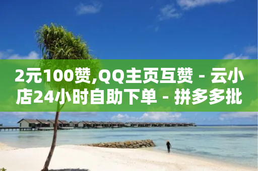 2元100赞,QQ主页互赞 - 云小店24小时自助下单 - 拼多多批发商家版-第1张图片-靖非智能科技传媒