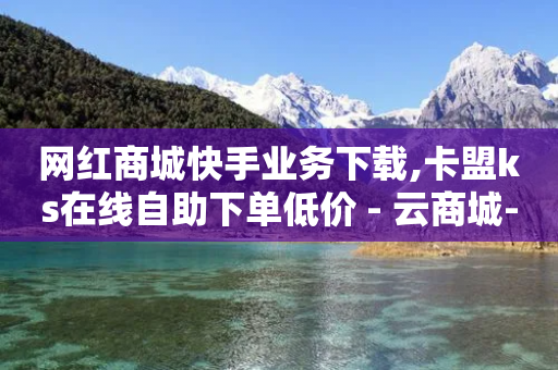 网红商城快手业务下载,卡盟ks在线自助下单低价 - 云商城-在线下单 - 优诺电商拼多多是真的吗-第1张图片-靖非智能科技传媒