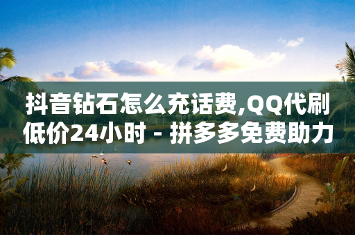 抖音钻石怎么充话费,QQ代刷低价24小时 - 拼多多免费助力 - 拼多多700总是锦鲤附体