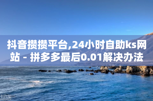 抖音攒攒平台,24小时自助ks网站 - 拼多多最后0.01解决办法 - 飞鹰砍刀刀微商