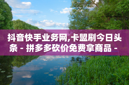 抖音快手业务网,卡盟刷今日头条 - 拼多多砍价免费拿商品 - 拼多多700提现全过程