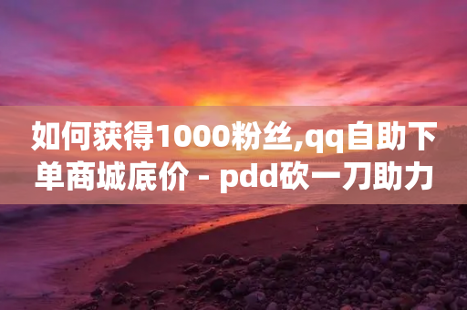 如何获得1000粉丝,qq自助下单商城底价 - pdd砍一刀助力助力平台官网 - 拼多多推广员怎么申请