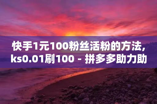 快手1元100粉丝活粉的方法,ks0.01刷100 - 拼多多助力助手24小时客服电话 - 拼多多客服说的话是真的吗