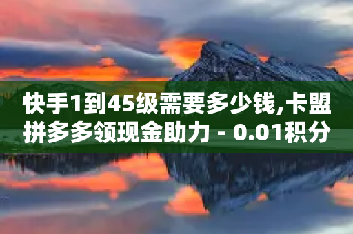 快手1到45级需要多少钱,卡盟拼多多领现金助力 - 0.01积分需要多少人助力 - 秒单通用助力