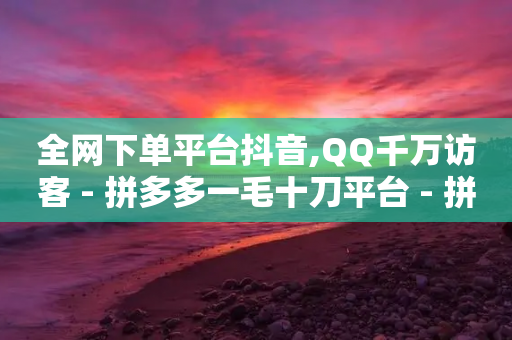 全网下单平台抖音,QQ千万访客 - 拼多多一毛十刀平台 - 拼多多刷宝神器