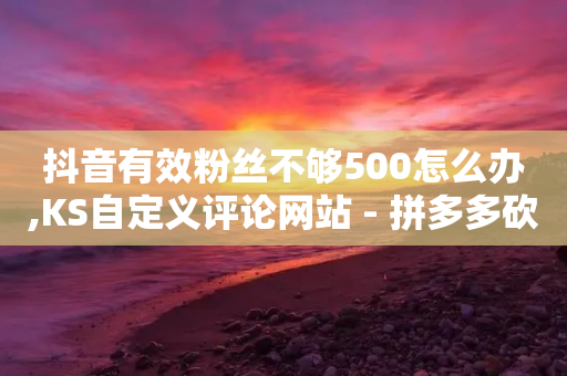 抖音有效粉丝不够500怎么办,KS自定义评论网站 - 拼多多砍价免费拿商品 - 拼多多助力一元