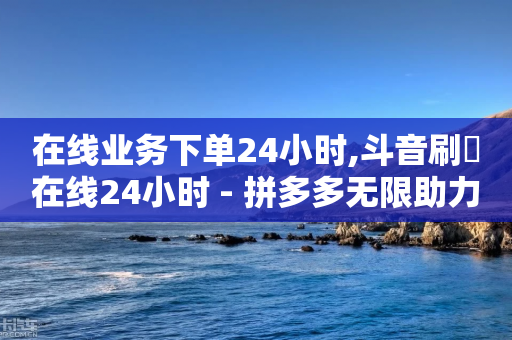 在线业务下单24小时,斗音刷讚在线24小时 - 拼多多无限助力工具 - 拼多多0元领5件商品