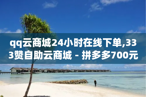 qq云商城24小时在线下单,333赞自助云商城 - 拼多多700元有成功的吗 - 微商软件自助下单商城