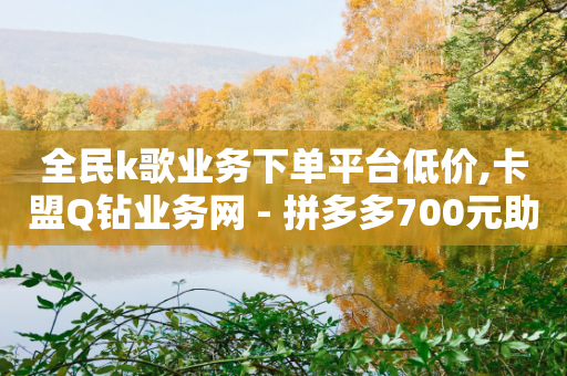 全民k歌业务下单平台低价,卡盟Q钻业务网 - 拼多多700元助力需要多少人 - 拼多多1积分提现50元多少人