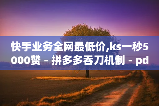 快手业务全网最低价,ks一秒5000赞 - 拼多多吞刀机制 - pdd助力购买低价