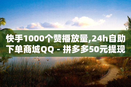 快手1000个赞播放量,24h自助下单商城QQ - 拼多多50元提现要多少人助力 - 拼多多的推金币提现50元技巧