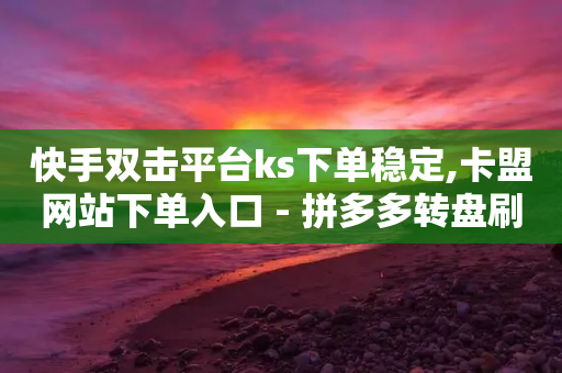 快手双击平台ks下单稳定,卡盟网站下单入口 - 拼多多转盘刷次数网站免费 - 尢朩电商有上当的吗