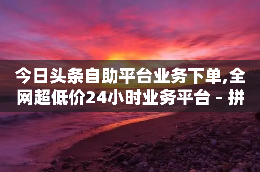 今日头条自助平台业务下单,全网超低价24小时业务平台 - 拼多多助力黑科技 - 拼多多砍一刀助力平台警告图