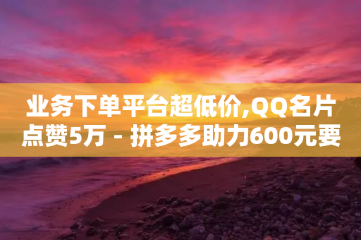 业务下单平台超低价,QQ名片点赞5万 - 拼多多助力600元要多少人 - 拼多多上面怎么开店铺