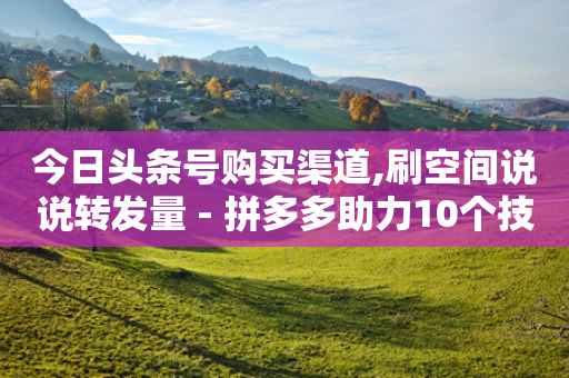 今日头条号购买渠道,刷空间说说转发量 - 拼多多助力10个技巧 - 如何在拼多多上开无货源网店