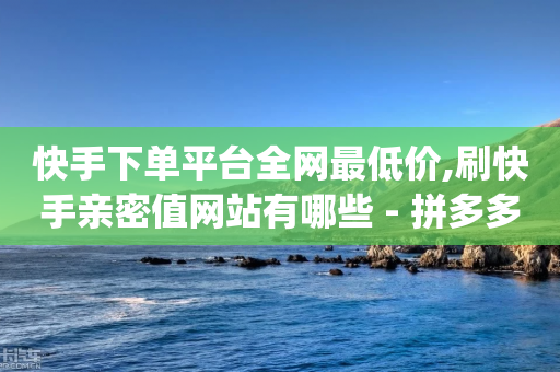 快手下单平台全网最低价,刷快手亲密值网站有哪些 - 拼多多帮砍助力软件 - 拼多多rtmpt