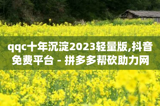 qqc十年沉淀2023轻量版,抖音免费平台 - 拼多多帮砍助力网站便宜 - 拼多多领700元的码