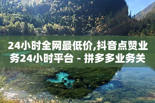 24小时全网最低价,抖音点赞业务24小时平台 - 拼多多业务关注下单平台 - 拼多多视频客服电话