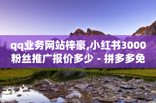 qq业务网站梓豪,小红书3000粉丝推广报价多少 - 拼多多免费助力网站入口 - 拼多多现金最新活动