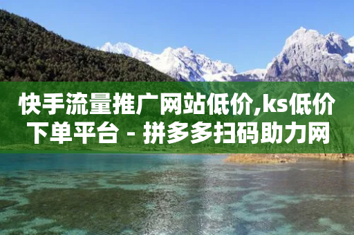 快手流量推广网站低价,ks低价下单平台 - 拼多多扫码助力网站 - 拼多多大转盘700元套路