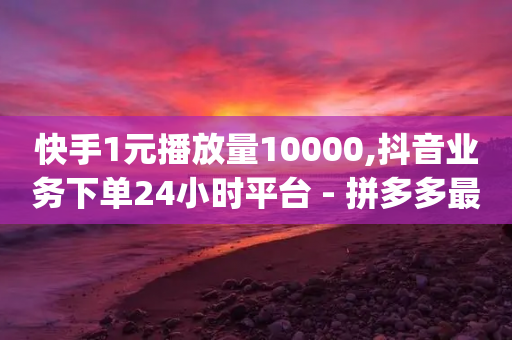 快手1元播放量10000,抖音业务下单24小时平台 - 拼多多最后0.01助力不了 - pdd买人网站