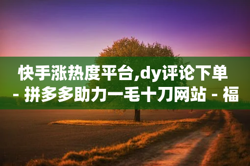 快手涨热度平台,dy评论下单 - 拼多多助力一毛十刀网站 - 福卡元宝积分