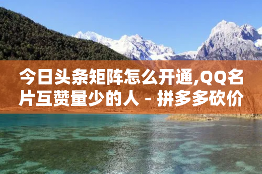 今日头条矩阵怎么开通,QQ名片互赞量少的人 - 拼多多砍价助力 - 拼多多哪来那么多钱领现金