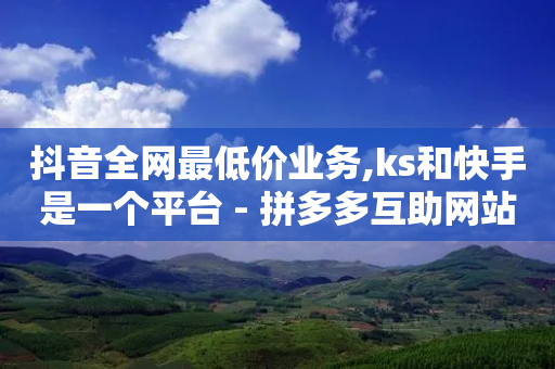 抖音全网最低价业务,ks和快手是一个平台 - 拼多多互助网站在线刷0.1 - 拼多多砍价工具