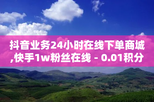 抖音业务24小时在线下单商城,快手1w粉丝在线 - 0.01积分需要多少人助力 - 拼多多砍价现金是真的吗