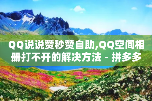 QQ说说赞秒赞自助,QQ空间相册打不开的解决方法 - 拼多多刷刀软件 - 拼多多负责人电话