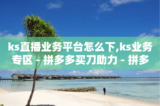 ks直播业务平台怎么下,ks业务专区 - 拼多多买刀助力 - 拼多多七夕提现需要多少人助力