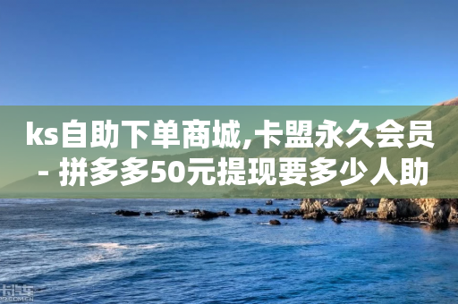 ks自助下单商城,卡盟永久会员 - 拼多多50元提现要多少人助力 - 拼多多这么白嫖100元