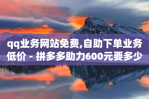 qq业务网站免费,自助下单业务低价 - 拼多多助力600元要多少人 - 下载拼多多并安装拼多多